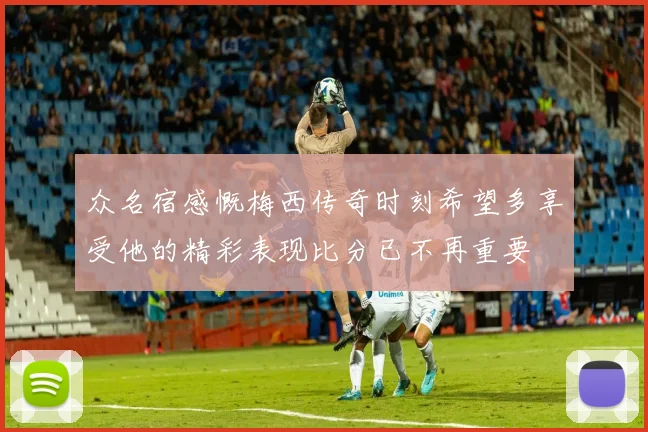 众名宿感慨梅西传奇时刻希望多享受他的精彩表现比分已不再重要